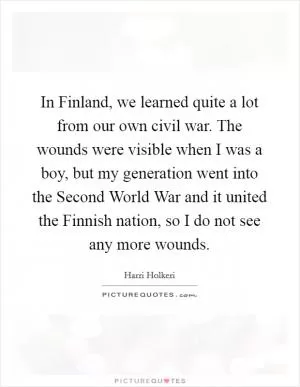 In Finland, we learned quite a lot from our own civil war. The wounds were visible when I was a boy, but my generation went into the Second World War and it united the Finnish nation, so I do not see any more wounds Picture Quote #1