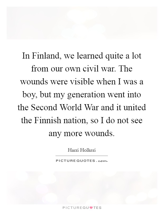 In Finland, we learned quite a lot from our own civil war. The wounds were visible when I was a boy, but my generation went into the Second World War and it united the Finnish nation, so I do not see any more wounds Picture Quote #1