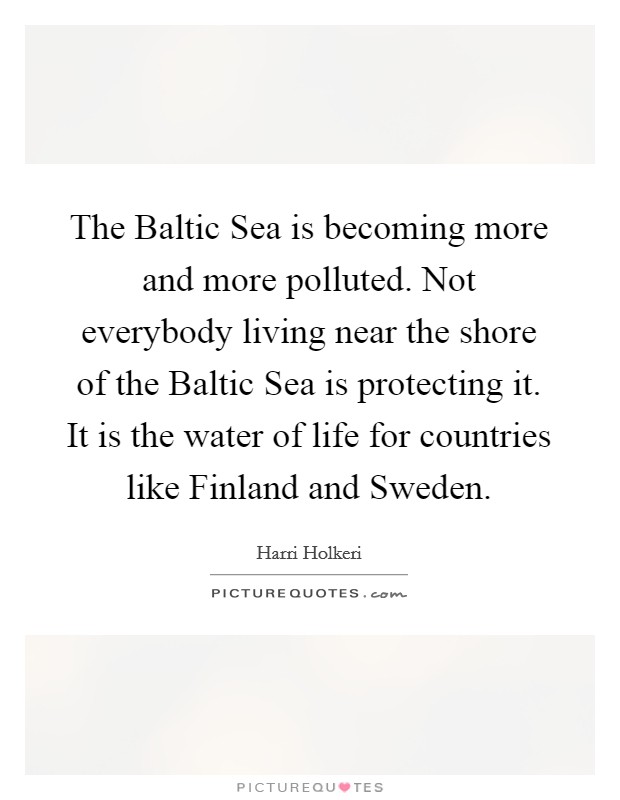 The Baltic Sea is becoming more and more polluted. Not everybody living near the shore of the Baltic Sea is protecting it. It is the water of life for countries like Finland and Sweden Picture Quote #1