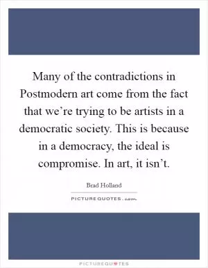 Many of the contradictions in Postmodern art come from the fact that we’re trying to be artists in a democratic society. This is because in a democracy, the ideal is compromise. In art, it isn’t Picture Quote #1
