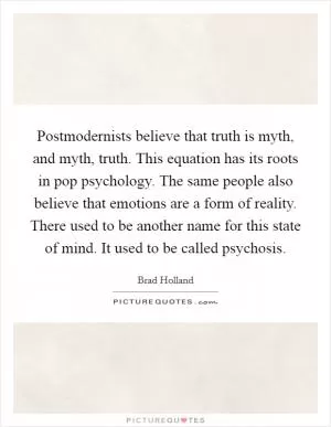 Postmodernists believe that truth is myth, and myth, truth. This equation has its roots in pop psychology. The same people also believe that emotions are a form of reality. There used to be another name for this state of mind. It used to be called psychosis Picture Quote #1