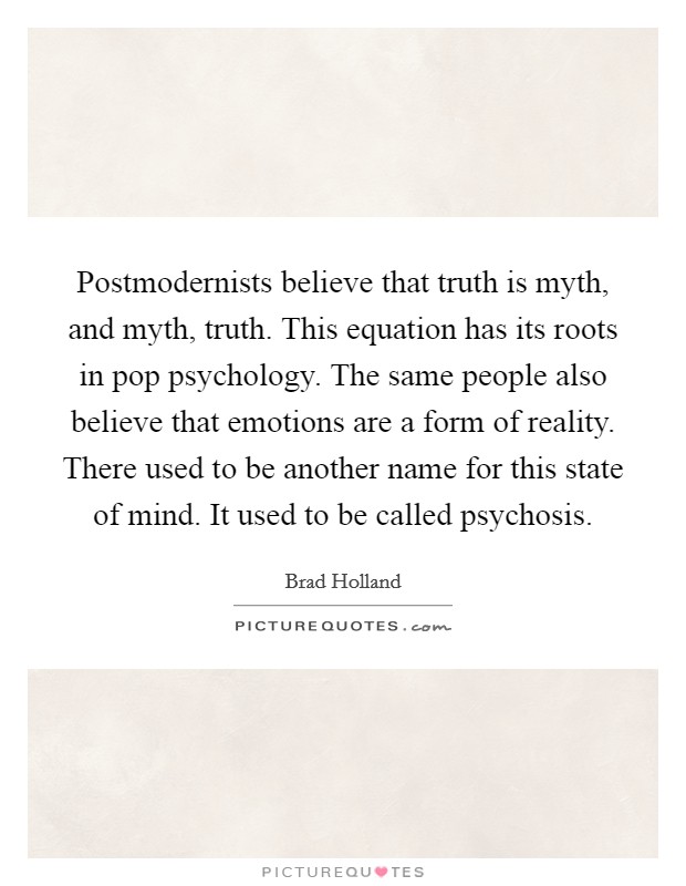 Postmodernists believe that truth is myth, and myth, truth. This equation has its roots in pop psychology. The same people also believe that emotions are a form of reality. There used to be another name for this state of mind. It used to be called psychosis Picture Quote #1