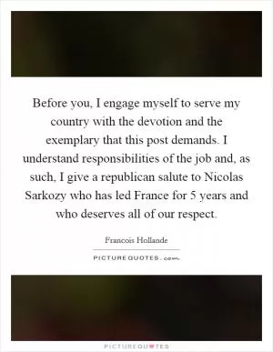 Before you, I engage myself to serve my country with the devotion and the exemplary that this post demands. I understand responsibilities of the job and, as such, I give a republican salute to Nicolas Sarkozy who has led France for 5 years and who deserves all of our respect Picture Quote #1