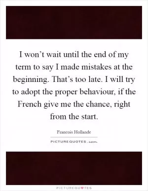 I won’t wait until the end of my term to say I made mistakes at the beginning. That’s too late. I will try to adopt the proper behaviour, if the French give me the chance, right from the start Picture Quote #1