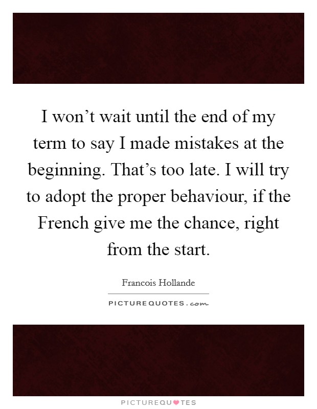 I won't wait until the end of my term to say I made mistakes at the beginning. That's too late. I will try to adopt the proper behaviour, if the French give me the chance, right from the start Picture Quote #1