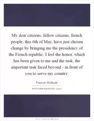 My dear citizens, fellow citizens, french people, this 6th of May, have just chosen change by bringing me the presidency of the French republic. I feel the honor, which has been given to me and the task, the important task faced beyond - in front of you to serve my country Picture Quote #1