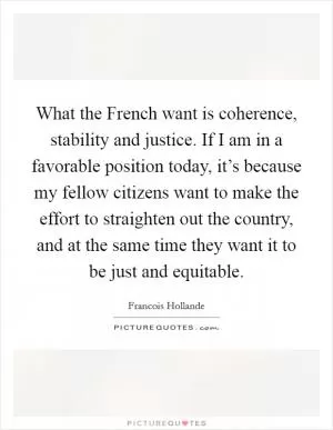 What the French want is coherence, stability and justice. If I am in a favorable position today, it’s because my fellow citizens want to make the effort to straighten out the country, and at the same time they want it to be just and equitable Picture Quote #1