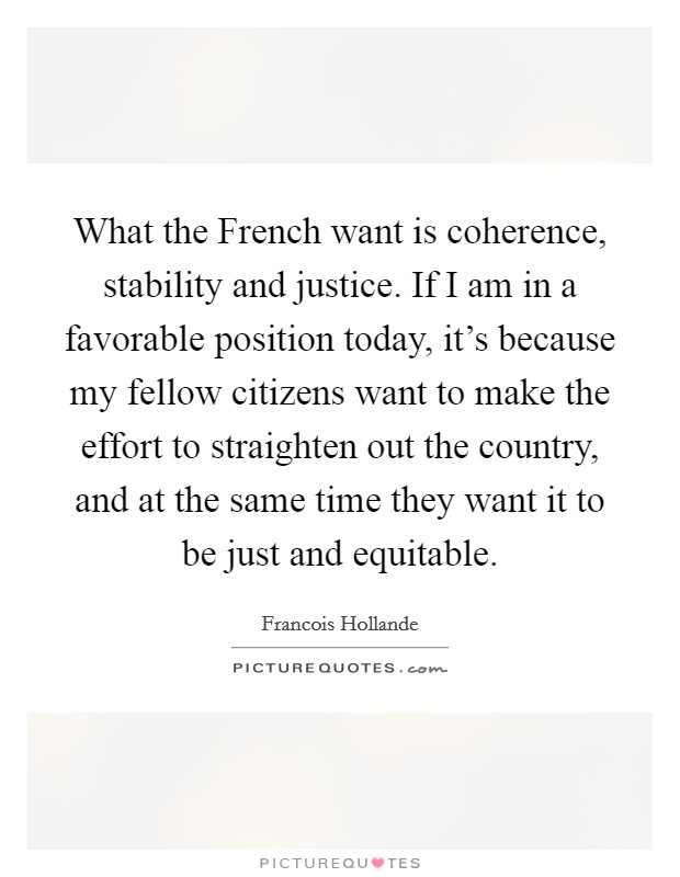 What the French want is coherence, stability and justice. If I am in a favorable position today, it's because my fellow citizens want to make the effort to straighten out the country, and at the same time they want it to be just and equitable Picture Quote #1