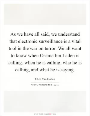 As we have all said, we understand that electronic surveillance is a vital tool in the war on terror. We all want to know when Osama bin Laden is calling: when he is calling, who he is calling, and what he is saying Picture Quote #1