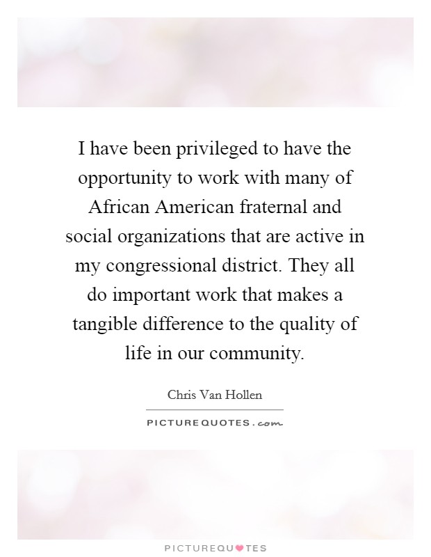 I have been privileged to have the opportunity to work with many of African American fraternal and social organizations that are active in my congressional district. They all do important work that makes a tangible difference to the quality of life in our community Picture Quote #1