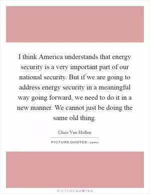 I think America understands that energy security is a very important part of our national security. But if we are going to address energy security in a meaningful way going forward, we need to do it in a new manner. We cannot just be doing the same old thing Picture Quote #1