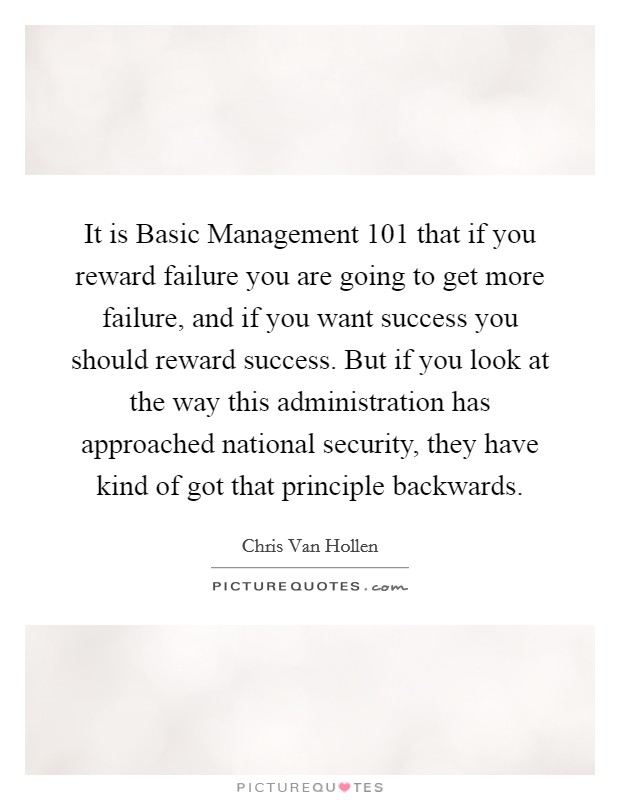 It is Basic Management 101 that if you reward failure you are going to get more failure, and if you want success you should reward success. But if you look at the way this administration has approached national security, they have kind of got that principle backwards Picture Quote #1