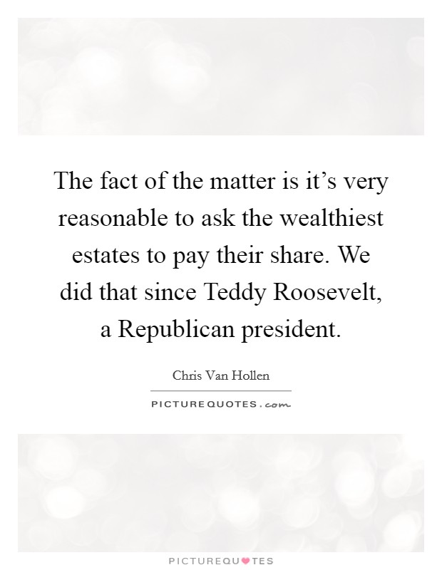 The fact of the matter is it's very reasonable to ask the wealthiest estates to pay their share. We did that since Teddy Roosevelt, a Republican president Picture Quote #1