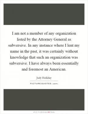 I am not a member of any organization listed by the Attorney General as subversive. In any instance where I lent my name in the past, it was certainly without knowledge that such an organization was subversive. I have always been essentially and foremost an American Picture Quote #1