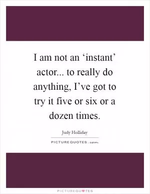 I am not an ‘instant’ actor... to really do anything, I’ve got to try it five or six or a dozen times Picture Quote #1
