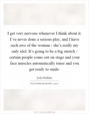 I get very nervous whenever I think about it. I’ve never done a serious play, and I have such awe of the woman - she’s really my only idol. It’s going to be a big stretch - certain people come out on stage and your face muscles automatically tense and you get ready to smile Picture Quote #1