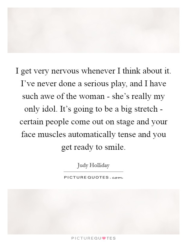 I get very nervous whenever I think about it. I've never done a serious play, and I have such awe of the woman - she's really my only idol. It's going to be a big stretch - certain people come out on stage and your face muscles automatically tense and you get ready to smile Picture Quote #1