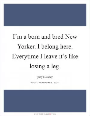 I’m a born and bred New Yorker. I belong here. Everytime I leave it’s like losing a leg Picture Quote #1