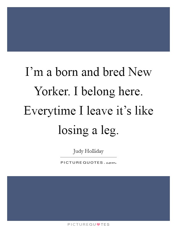 I'm a born and bred New Yorker. I belong here. Everytime I leave it's like losing a leg Picture Quote #1