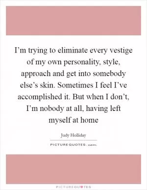 I’m trying to eliminate every vestige of my own personality, style, approach and get into somebody else’s skin. Sometimes I feel I’ve accomplished it. But when I don’t, I’m nobody at all, having left myself at home Picture Quote #1