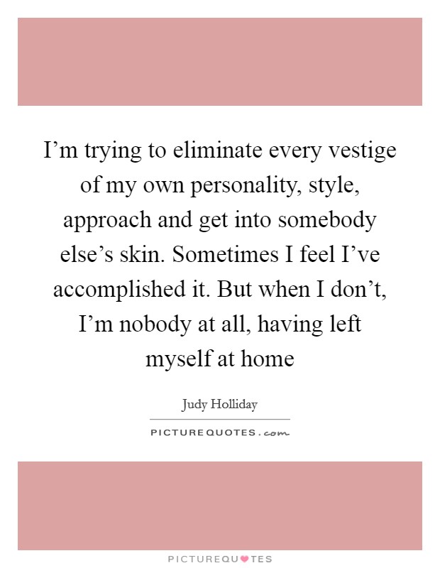 I'm trying to eliminate every vestige of my own personality, style, approach and get into somebody else's skin. Sometimes I feel I've accomplished it. But when I don't, I'm nobody at all, having left myself at home Picture Quote #1