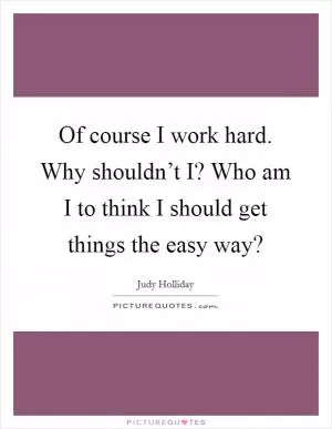Of course I work hard. Why shouldn’t I? Who am I to think I should get things the easy way? Picture Quote #1