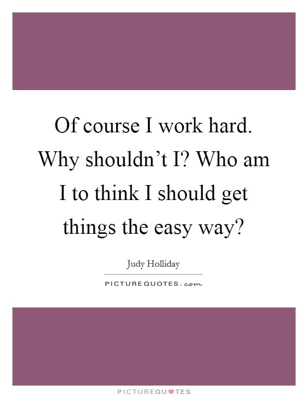 Of course I work hard. Why shouldn't I? Who am I to think I should get things the easy way? Picture Quote #1