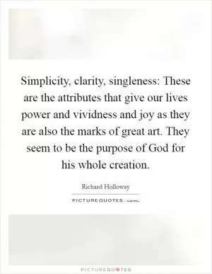 Simplicity, clarity, singleness: These are the attributes that give our lives power and vividness and joy as they are also the marks of great art. They seem to be the purpose of God for his whole creation Picture Quote #1