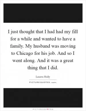 I just thought that I had had my fill for a while and wanted to have a family. My husband was moving to Chicago for his job. And so I went along. And it was a great thing that I did Picture Quote #1