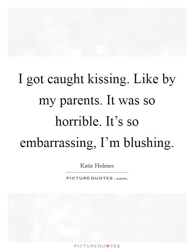 I got caught kissing. Like by my parents. It was so horrible. It's so embarrassing, I'm blushing Picture Quote #1