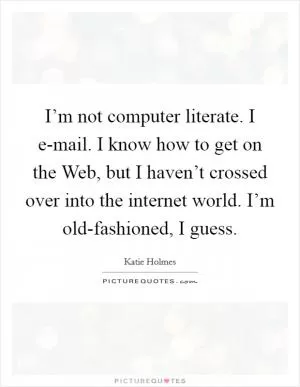 I’m not computer literate. I e-mail. I know how to get on the Web, but I haven’t crossed over into the internet world. I’m old-fashioned, I guess Picture Quote #1
