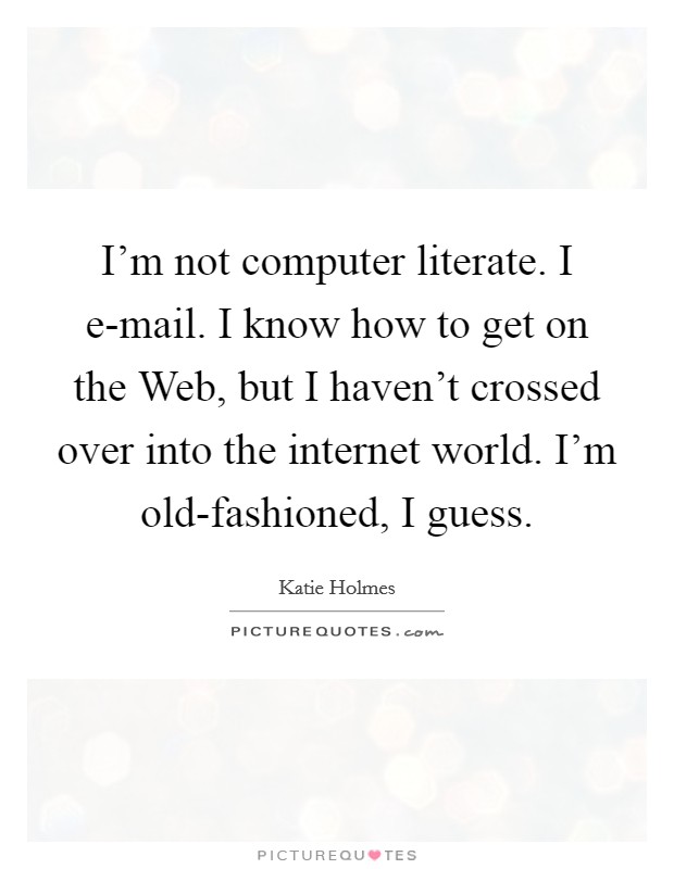 I'm not computer literate. I e-mail. I know how to get on the Web, but I haven't crossed over into the internet world. I'm old-fashioned, I guess Picture Quote #1