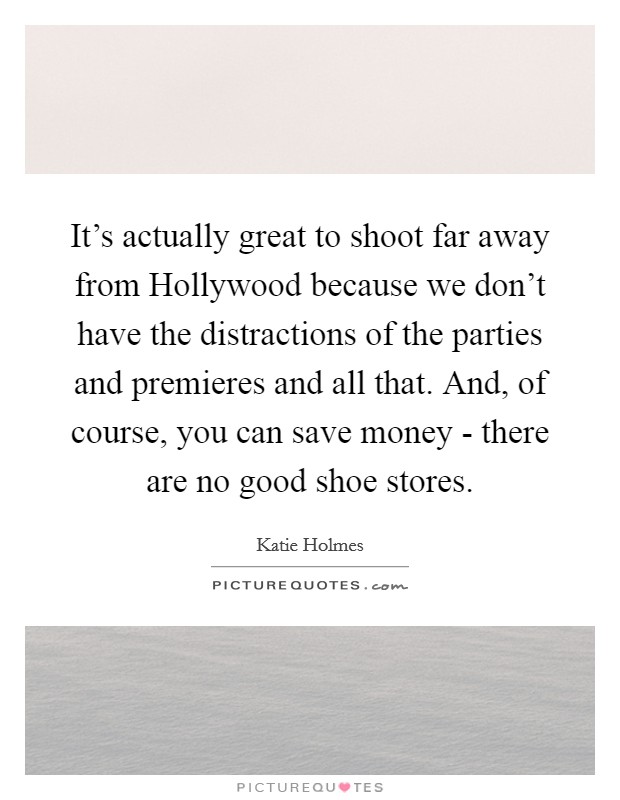 It's actually great to shoot far away from Hollywood because we don't have the distractions of the parties and premieres and all that. And, of course, you can save money - there are no good shoe stores Picture Quote #1