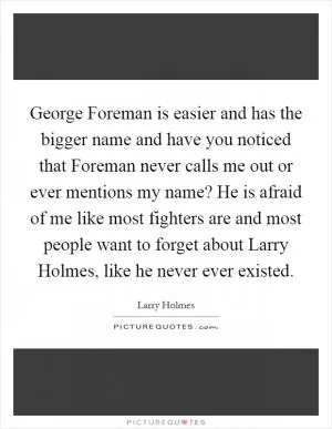George Foreman is easier and has the bigger name and have you noticed that Foreman never calls me out or ever mentions my name? He is afraid of me like most fighters are and most people want to forget about Larry Holmes, like he never ever existed Picture Quote #1