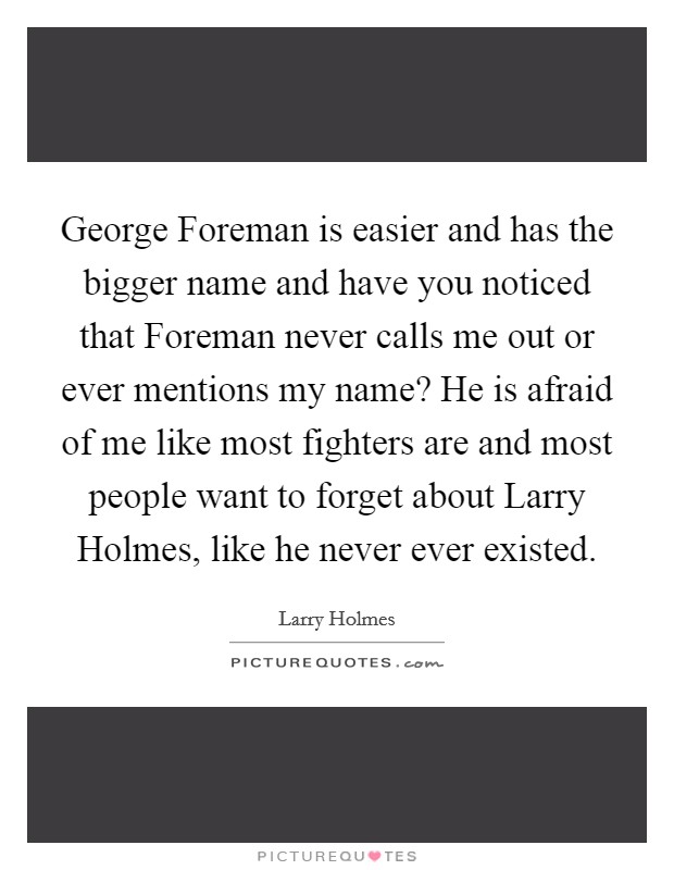 George Foreman is easier and has the bigger name and have you noticed that Foreman never calls me out or ever mentions my name? He is afraid of me like most fighters are and most people want to forget about Larry Holmes, like he never ever existed Picture Quote #1