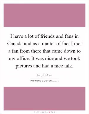 I have a lot of friends and fans in Canada and as a matter of fact I met a fan from there that came down to my office. It was nice and we took pictures and had a nice talk Picture Quote #1