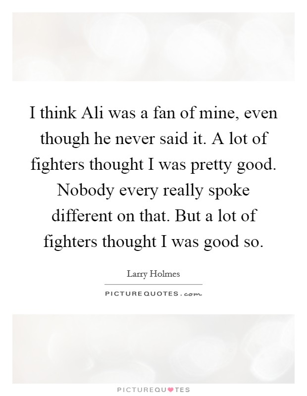 I think Ali was a fan of mine, even though he never said it. A lot of fighters thought I was pretty good. Nobody every really spoke different on that. But a lot of fighters thought I was good so Picture Quote #1