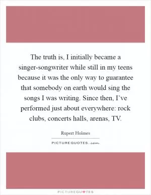 The truth is, I initially became a singer-songwriter while still in my teens because it was the only way to guarantee that somebody on earth would sing the songs I was writing. Since then, I’ve performed just about everywhere: rock clubs, concerts halls, arenas, TV Picture Quote #1