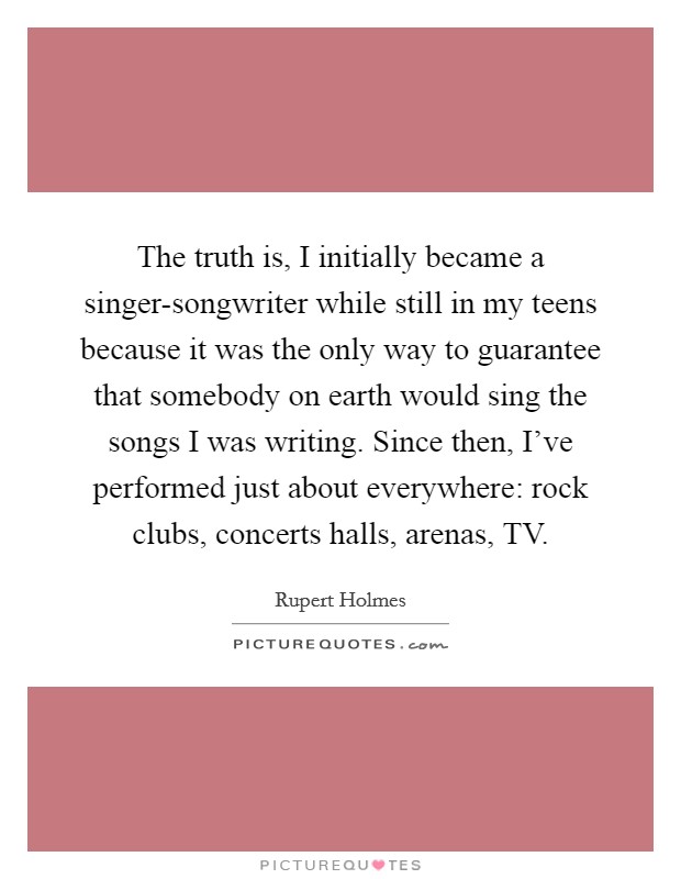 The truth is, I initially became a singer-songwriter while still in my teens because it was the only way to guarantee that somebody on earth would sing the songs I was writing. Since then, I've performed just about everywhere: rock clubs, concerts halls, arenas, TV Picture Quote #1