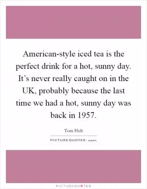 American-style iced tea is the perfect drink for a hot, sunny day. It’s never really caught on in the UK, probably because the last time we had a hot, sunny day was back in 1957 Picture Quote #1