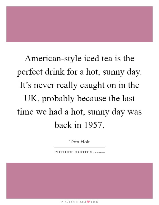 American-style iced tea is the perfect drink for a hot, sunny day. It's never really caught on in the UK, probably because the last time we had a hot, sunny day was back in 1957 Picture Quote #1