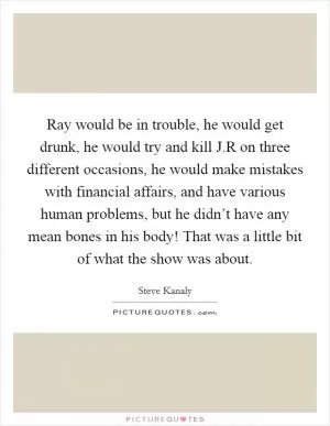Ray would be in trouble, he would get drunk, he would try and kill J.R on three different occasions, he would make mistakes with financial affairs, and have various human problems, but he didn’t have any mean bones in his body! That was a little bit of what the show was about Picture Quote #1