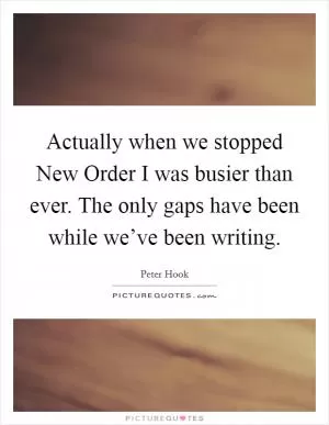 Actually when we stopped New Order I was busier than ever. The only gaps have been while we’ve been writing Picture Quote #1