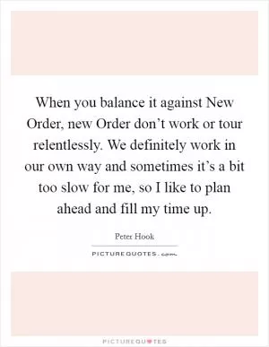 When you balance it against New Order, new Order don’t work or tour relentlessly. We definitely work in our own way and sometimes it’s a bit too slow for me, so I like to plan ahead and fill my time up Picture Quote #1