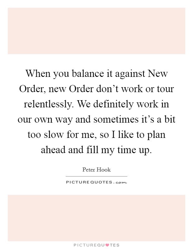 When you balance it against New Order, new Order don't work or tour relentlessly. We definitely work in our own way and sometimes it's a bit too slow for me, so I like to plan ahead and fill my time up Picture Quote #1
