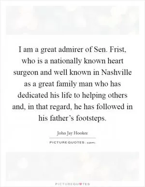 I am a great admirer of Sen. Frist, who is a nationally known heart surgeon and well known in Nashville as a great family man who has dedicated his life to helping others and, in that regard, he has followed in his father’s footsteps Picture Quote #1