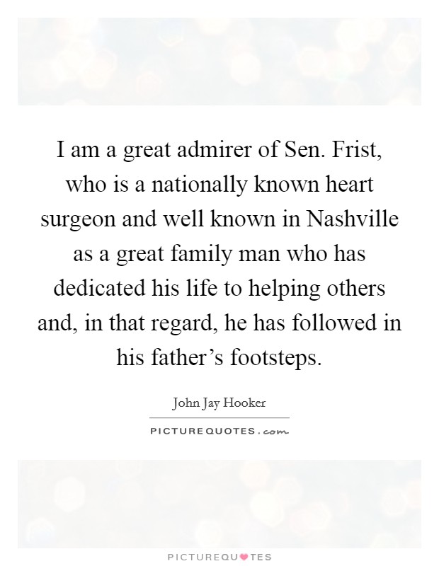 I am a great admirer of Sen. Frist, who is a nationally known heart surgeon and well known in Nashville as a great family man who has dedicated his life to helping others and, in that regard, he has followed in his father's footsteps Picture Quote #1