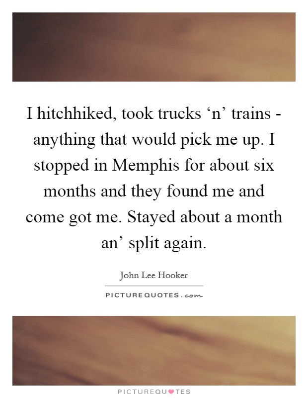 I hitchhiked, took trucks ‘n' trains - anything that would pick me up. I stopped in Memphis for about six months and they found me and come got me. Stayed about a month an' split again Picture Quote #1