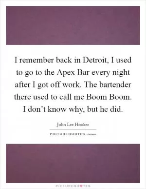 I remember back in Detroit, I used to go to the Apex Bar every night after I got off work. The bartender there used to call me Boom Boom. I don’t know why, but he did Picture Quote #1