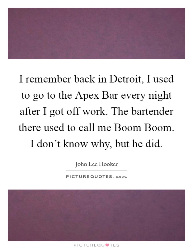 I remember back in Detroit, I used to go to the Apex Bar every night after I got off work. The bartender there used to call me Boom Boom. I don't know why, but he did Picture Quote #1